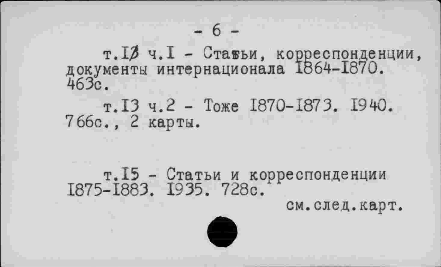 ﻿- 6 -
т.10 ч.І - Стаяьи, корреспонденции, документы интернационала 1864-1870.
т.13 ч.2 - Тоже 1870-1873. 1940.
766с., 2 карты.
т.15 - Статьи и корреспонденции 1875-1883. 1935. 728с.
см.след.карт.